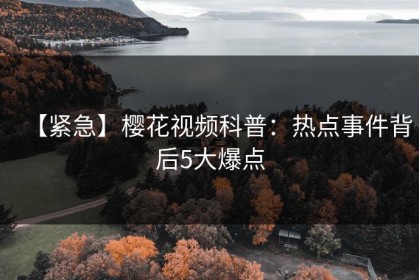 【紧急】樱花视频科普：热点事件背后5大爆点