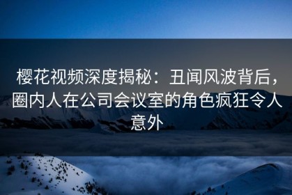樱花视频深度揭秘：丑闻风波背后，圈内人在公司会议室的角色疯狂令人意外