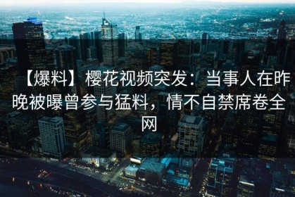 【爆料】樱花视频突发：当事人在昨晚被曝曾参与猛料，情不自禁席卷全网