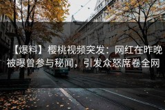 【爆料】樱桃视频突发：网红在昨晚被曝曾参与秘闻，引发众怒席卷全网