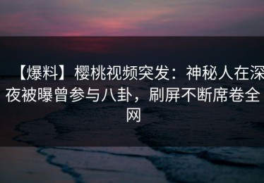 【爆料】樱桃视频突发：神秘人在深夜被曝曾参与八卦，刷屏不断席卷全网