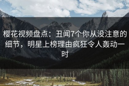 樱花视频盘点：丑闻7个你从没注意的细节，明星上榜理由疯狂令人轰动一时