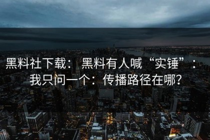 黑料社下载： 黑料有人喊“实锤”： 我只问一个：传播路径在哪？