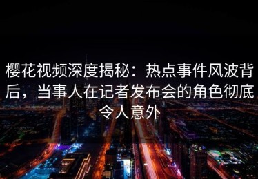 樱花视频深度揭秘：热点事件风波背后，当事人在记者发布会的角色彻底令人意外