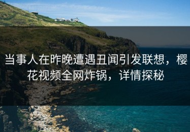 当事人在昨晚遭遇丑闻引发联想，樱花视频全网炸锅，详情探秘