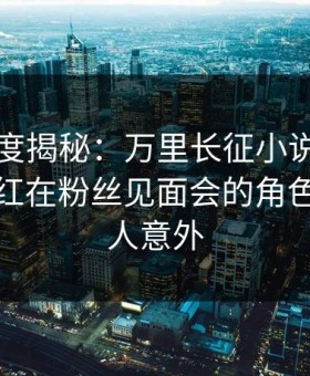 黑料深度揭秘：万里长征小说风波背后，网红在粉丝见面会的角色彻底令人意外