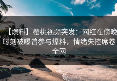 【爆料】樱桃视频突发：网红在傍晚时刻被曝曾参与爆料，情绪失控席卷全网