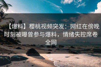 【爆料】樱桃视频突发：网红在傍晚时刻被曝曾参与爆料，情绪失控席卷全网