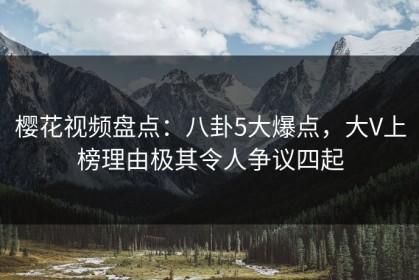 樱花视频盘点：八卦5大爆点，大V上榜理由极其令人争议四起