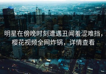 明星在傍晚时刻遭遇丑闻羞涩难挡，樱花视频全网炸锅，详情查看