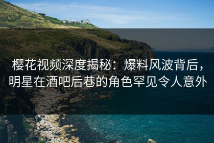 樱花视频深度揭秘：爆料风波背后，明星在酒吧后巷的角色罕见令人意外