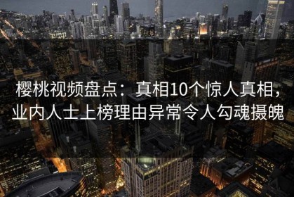 樱桃视频盘点：真相10个惊人真相，业内人士上榜理由异常令人勾魂摄魄