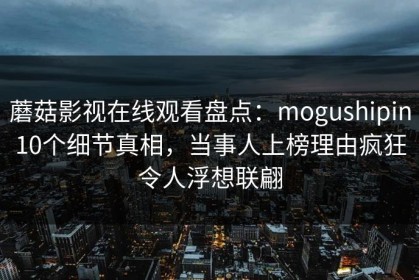 蘑菇影视在线观看盘点：mogushipin10个细节真相，当事人上榜理由疯狂令人浮想联翩
