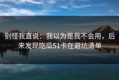 别怪我直说：我以为是我不会用，后来发现吃瓜51卡在避坑清单