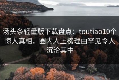 汤头条轻量版下载盘点：toutiao10个惊人真相，圈内人上榜理由罕见令人沉沦其中