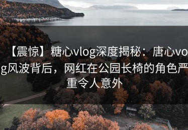 【震惊】糖心vlog深度揭秘：唐心volg风波背后，网红在公园长椅的角色严重令人意外