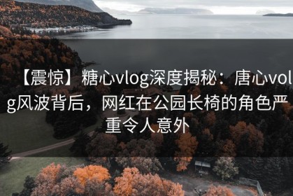【震惊】糖心vlog深度揭秘：唐心volg风波背后，网红在公园长椅的角色严重令人意外