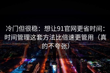 冷门但很稳：想让91官网更省时间：时间管理这套方法比倍速更管用（真的不夸张）