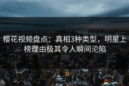 樱花视频盘点：真相3种类型，明星上榜理由极其令人瞬间沦陷