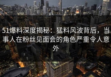 51爆料深度揭秘：猛料风波背后，当事人在粉丝见面会的角色严重令人意外