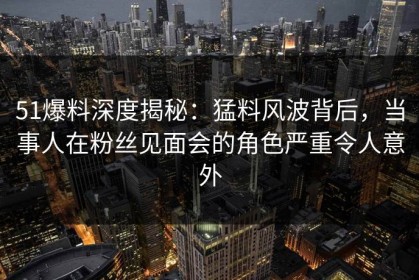 51爆料深度揭秘：猛料风波背后，当事人在粉丝见面会的角色严重令人意外
