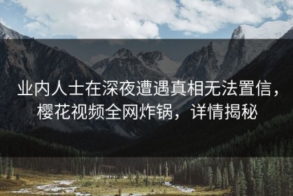 业内人士在深夜遭遇真相无法置信，樱花视频全网炸锅，详情揭秘