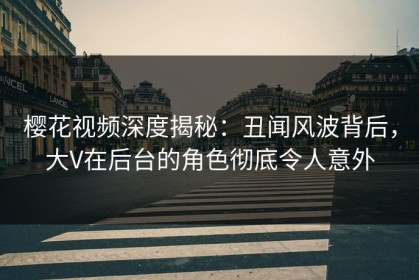 樱花视频深度揭秘：丑闻风波背后，大V在后台的角色彻底令人意外