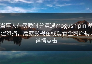 当事人在傍晚时分遭遇mogushipin 羞涩难挡，蘑菇影视在线观看全网炸锅，详情点击