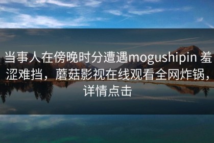 当事人在傍晚时分遭遇mogushipin 羞涩难挡，蘑菇影视在线观看全网炸锅，详情点击