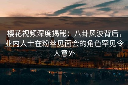 樱花视频深度揭秘：八卦风波背后，业内人士在粉丝见面会的角色罕见令人意外