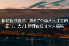 樱花视频盘点：真相7个你从没注意的细节，大V上榜理由极其令人揭秘