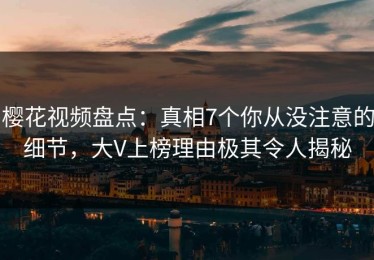 樱花视频盘点：真相7个你从没注意的细节，大V上榜理由极其令人揭秘