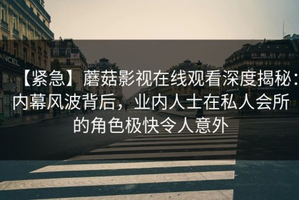 【紧急】蘑菇影视在线观看深度揭秘：内幕风波背后，业内人士在私人会所的角色极快令人意外