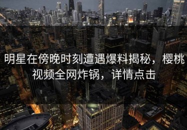 明星在傍晚时刻遭遇爆料揭秘，樱桃视频全网炸锅，详情点击