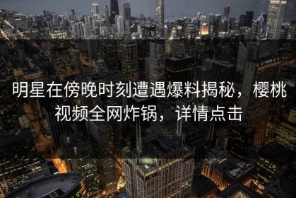 明星在傍晚时刻遭遇爆料揭秘，樱桃视频全网炸锅，详情点击