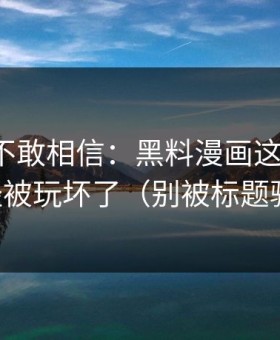 我一度不敢相信：黑料漫画这三个字，已经被玩坏了（别被标题骗了）