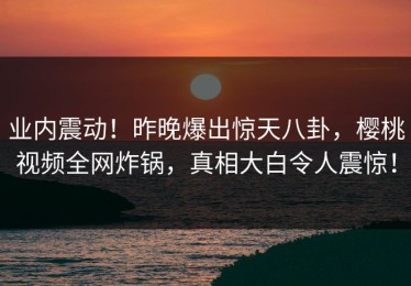 业内震动！昨晚爆出惊天八卦，樱桃视频全网炸锅，真相大白令人震惊！
