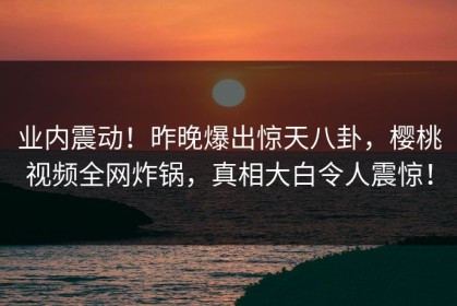 业内震动！昨晚爆出惊天八卦，樱桃视频全网炸锅，真相大白令人震惊！