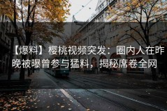 【爆料】樱桃视频突发：圈内人在昨晚被曝曾参与猛料，揭秘席卷全网