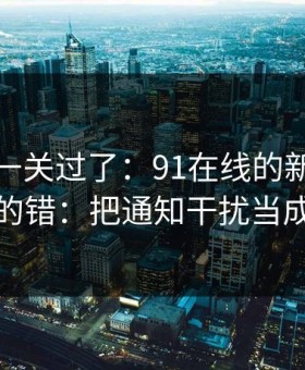 先把这一关过了：91在线的新手最容易犯的错：把通知干扰当成小事