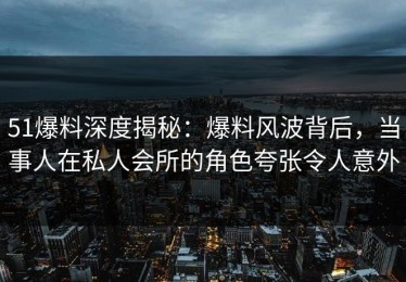 51爆料深度揭秘：爆料风波背后，当事人在私人会所的角色夸张令人意外