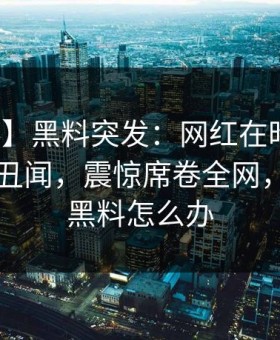 【爆料】黑料突发：网红在昨晚被曝曾参与丑闻，震惊席卷全网，网红有黑料怎么办