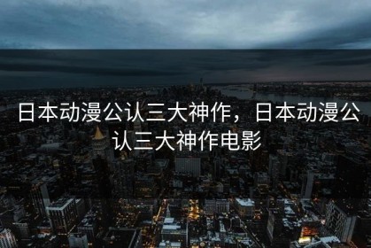 日本动漫公认三大神作，日本动漫公认三大神作电影