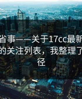 这招太省事——关于17cc最新入口视频分享的关注列表，我整理了最短路径