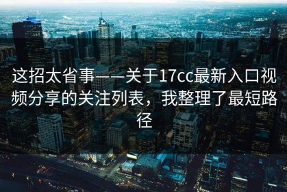 这招太省事——关于17cc最新入口视频分享的关注列表，我整理了最短路径