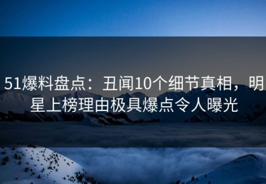 51爆料盘点：丑闻10个细节真相，明星上榜理由极具爆点令人曝光
