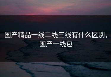 国产精品一线二线三线有什么区别，国产一线包