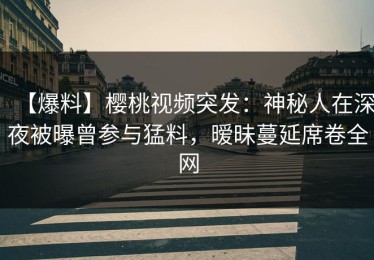 【爆料】樱桃视频突发：神秘人在深夜被曝曾参与猛料，暧昧蔓延席卷全网