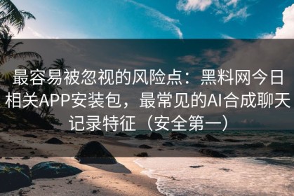 最容易被忽视的风险点：黑料网今日相关APP安装包，最常见的AI合成聊天记录特征（安全第一）