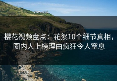 樱花视频盘点：花絮10个细节真相，圈内人上榜理由疯狂令人窒息